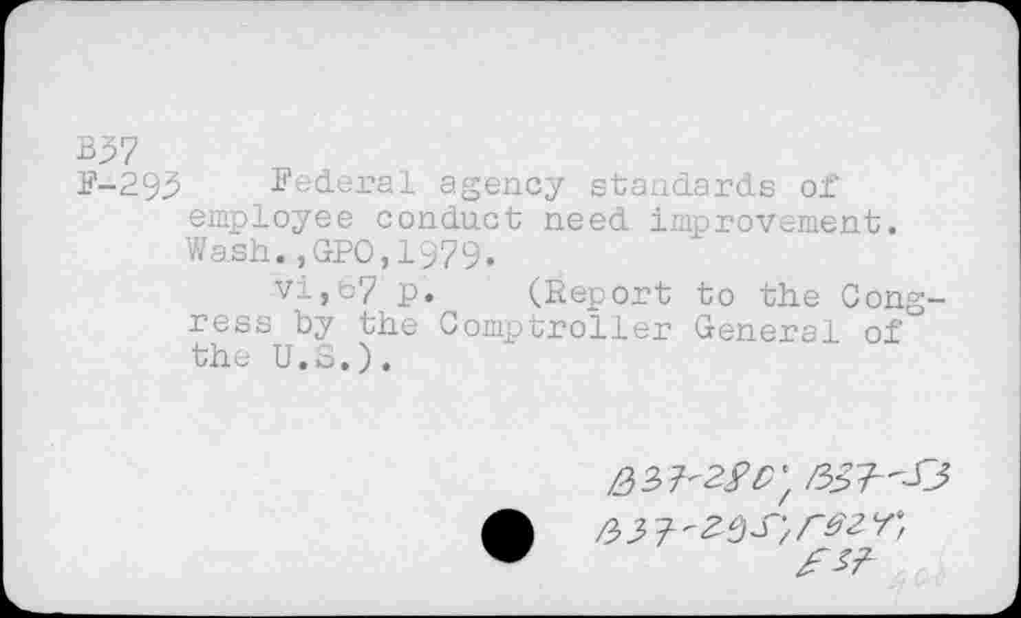 ﻿B37
F-293 Federal agency standards of employee conduct need improvement. Wash.,GPO,1979.
vi,67 p. (Report to the Congress by the Comptroller General of the U.S.).
/53	/ /~&<Z Y f